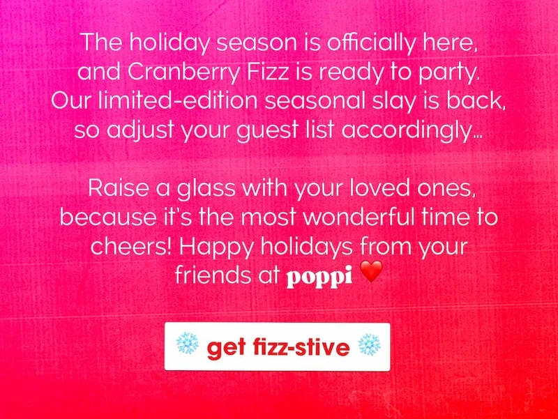 The holiday season is officially here, and Cranberry Fizz is ready to party. Our limited-edition seasonal slay is back, so adjust your guest list accordingly…      Raise a glass with your loved ones, because it’s the most wonderful time to cheers! Happy holidays from your friends at poppi