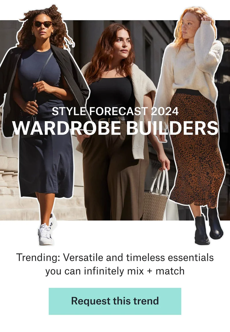 STYLE&nbsp;FORECAST&nbsp;2024 WARDROBE&nbsp;BUILDERS Trending:&nbsp;Versatile&nbsp;and timeless essentials you can infinitely mix + match. Request&nbsp;this&nbsp;trend