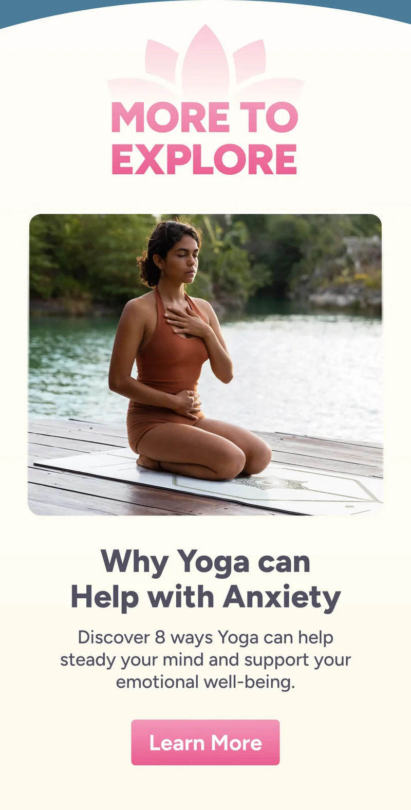 more to explore Why Yoga can Help with Anxiety Discover 8 ways Yoga can help steady your mind and support your emotional well-being. Learn More