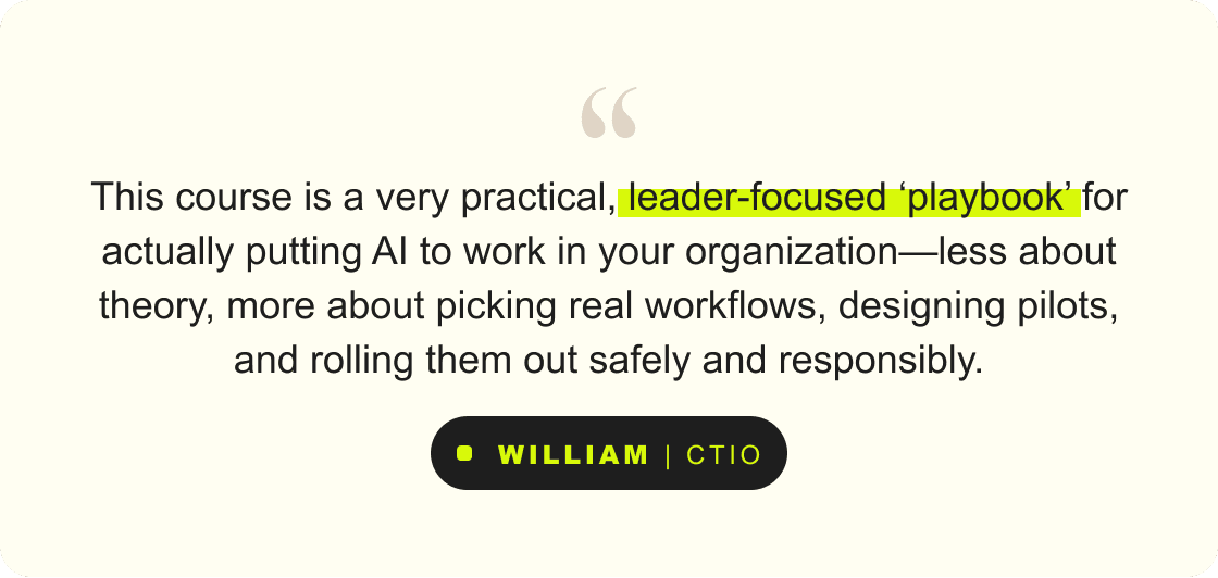 “This course is a very practical, leader-focused 'playbook' for actually putting AI to work in your organization—less about theory, more about picking real workflows, designing pilots, and rolling them out safely and responsibly.” – William, CTIO