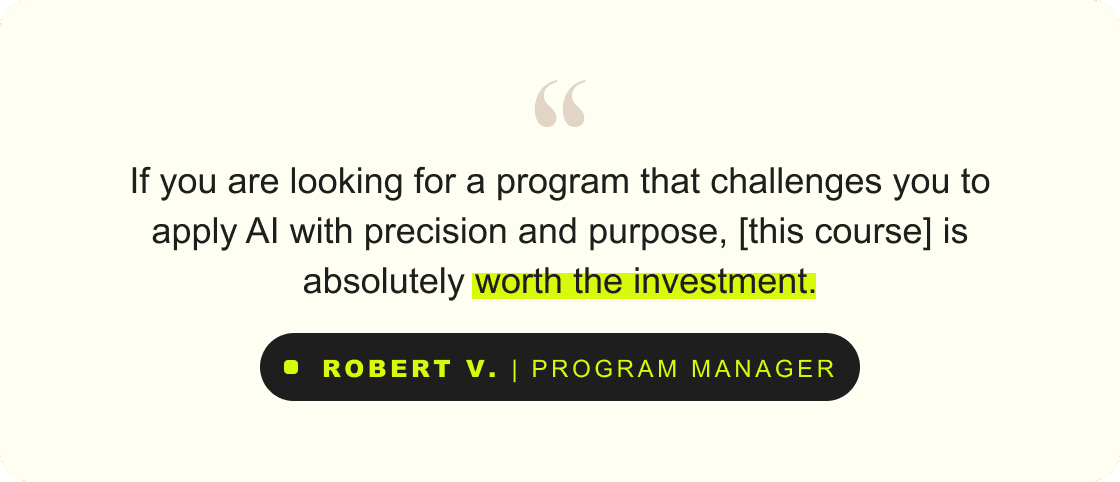 “If you are looking for a program that challenges you to apply AI with precision and purpose, [this course] is absolutely worth the investment.” – Robert V., Program Manager