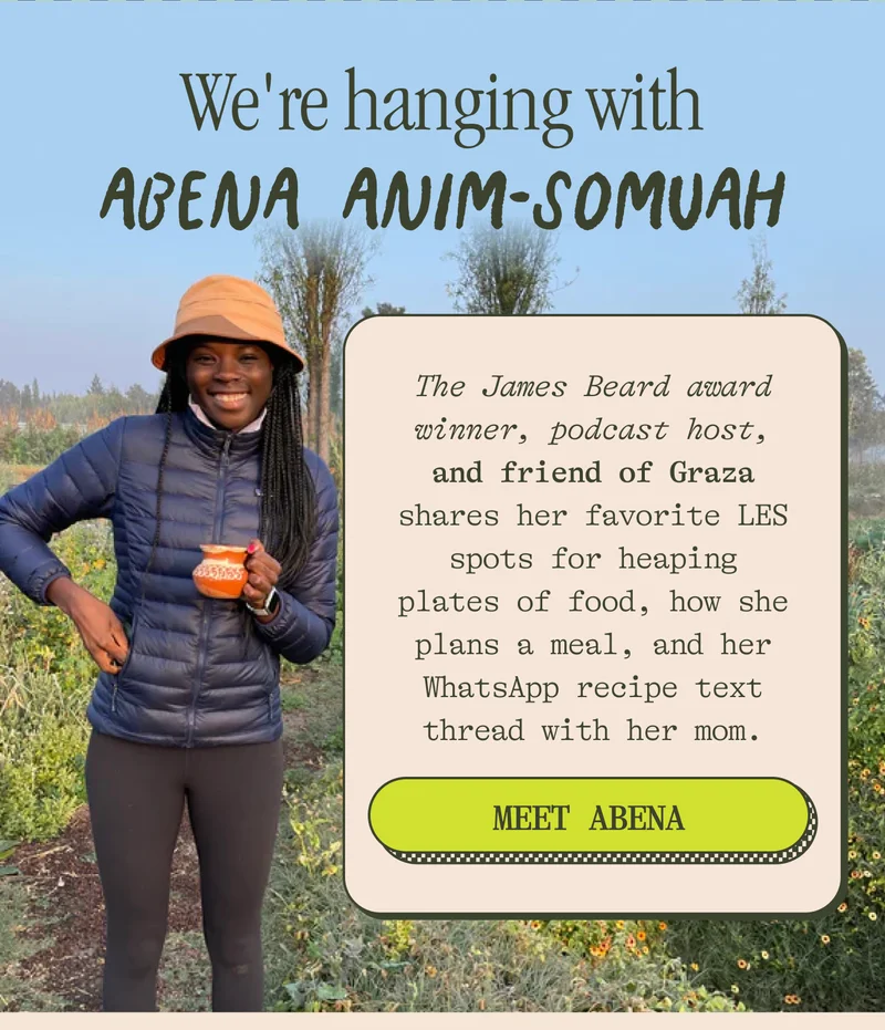 We're HANGING WITH ABENA ANIM-SOMUAH James Beard award winner, podcast host, and friend of Graza, Abena, shares her favorite LES spots for heaping plates of food, how she plans a meal, and her WhatsApp recipe text thread with her mom. MEET ABENA