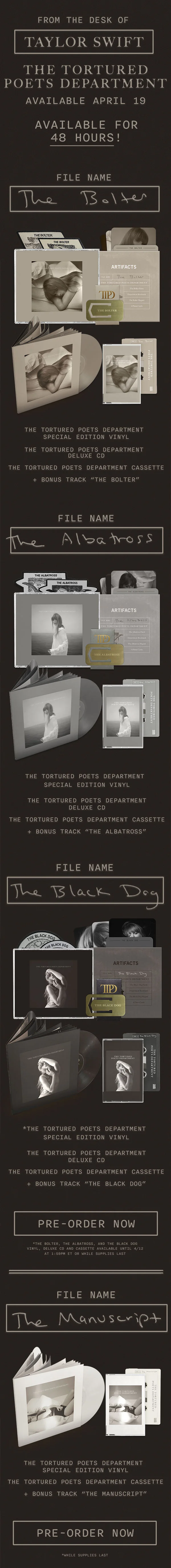 From the Desk of Taylor Swift. THE TORTURED POETS DEPARTMENT. Available April 19. Available for 48 hours! File Name: The Bolter. THE TORTURED POETS DEPARTMENT Special Edition Vinyl. THE TORTURED POETS DEPARTMENT Deluxe CD. THE TORTURED POETS DEPARTMENT Cassette + Bonus Track “The Bolter.” File Name: The Albatross. THE TORTURED POETS DEPARTMENT Special Edition Vinyl. THE TORTURED POETS DEPARTMENT Deluxe CD. THE TORTURED POETS DEPARTMENT Cassette + Bonus Track “The Albatross.” File Name: The Black Dog. THE TORTURED POETS DEPARTMENT Special Edition Vinyl. THE TORTURED POETS DEPARTMENT Deluxe CD. THE TORTURED POETS DEPARTMENT Cassette + Bonus Track “The Black Dog.” Pre-order now. *The Bolter, The Albatross, and The Black Dog Vinyl, Deluxe CD and Cassette available until 4/12 at 1:59pm ET or while supplies last. File Name: The Manuscript. THE TORTURED POETS DEPARTMENT Special Edition Vinyl. THE TORTURED POETS DEPARTMENT Cassette + Bonus Track “The Manuscript.” Pre-order now. While supplies last.