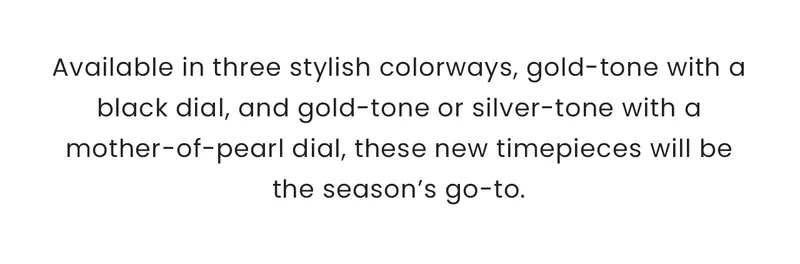 Available in three stylish colorways, gold-tone with a black dial, and gold-tone or silver-tone with a mother-of-pearl dial, these new timepieces will be the season’s go-to.  The 28mm case is slim, elongated, and perfectly poised on the wrist, with crystal accents that frame the bezel for just the right amount of brilliance. Sustainably powered by any light with Eco-Drive technology, it embodies sustainable elegance.
