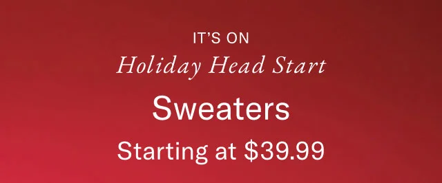 It's on                                            Holiday head start                                            Sweaters starting at $39.99                                            In-store exclusive                                            Valid in stores now - November 9