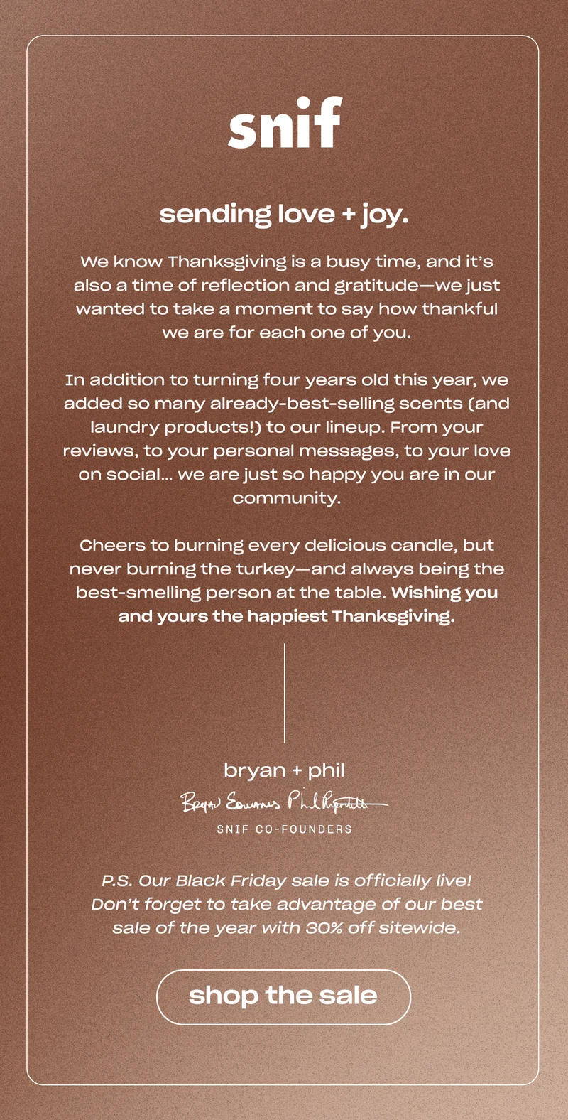 We know Thanksgiving is a busy time, and it’s also a time of reflection and gratitude—we just wanted to take a moment to say how thankful we are for each one of you.  In addition to turning four years old this year, we added so many already-best-selling scents (and laundry products!) to our lineup. From your reviews, to your personal messages, to your love on social… we are just so happy you are in our community.  Cheers to burning every delicious candle, but never burning the turkey—and always being the best-smelling person at the table. Wishing you and yours the happiest Thanksgiving. P.S. Our Black Friday sale is officially live! Don’t forget to take advantage of our best sale of the year with 30% off sitewide.