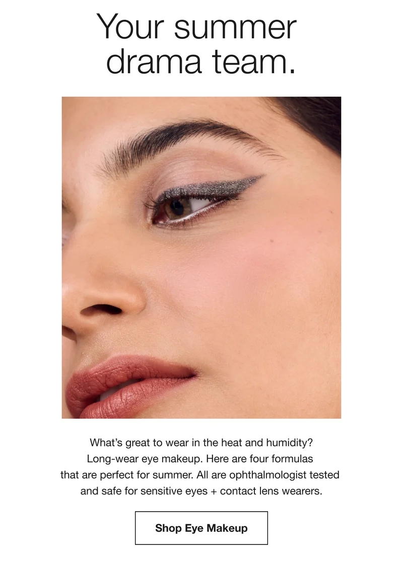 Your summer drama team. | What’s great to wear in the heat and humidity? Long-wear eye makeup. Here are four formulas that are perfect for summer. All are ophthalmologist tested and safe for sensitive eyes + contact lens wearers. | Shop Eye Makeup