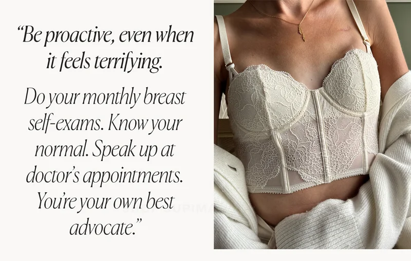 "Be proactive, even when it feels terrifying. Do your monthly self-exams. Know your normal. Speak up at doctor's appointments. You're your own best advocate."