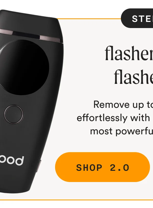 Step 4: The Flasher 2.0 or Flasher Pro - Remove up to 95% of hair effortlessly with our best-selling, most powerful IPL devices. - SHOP 2.0