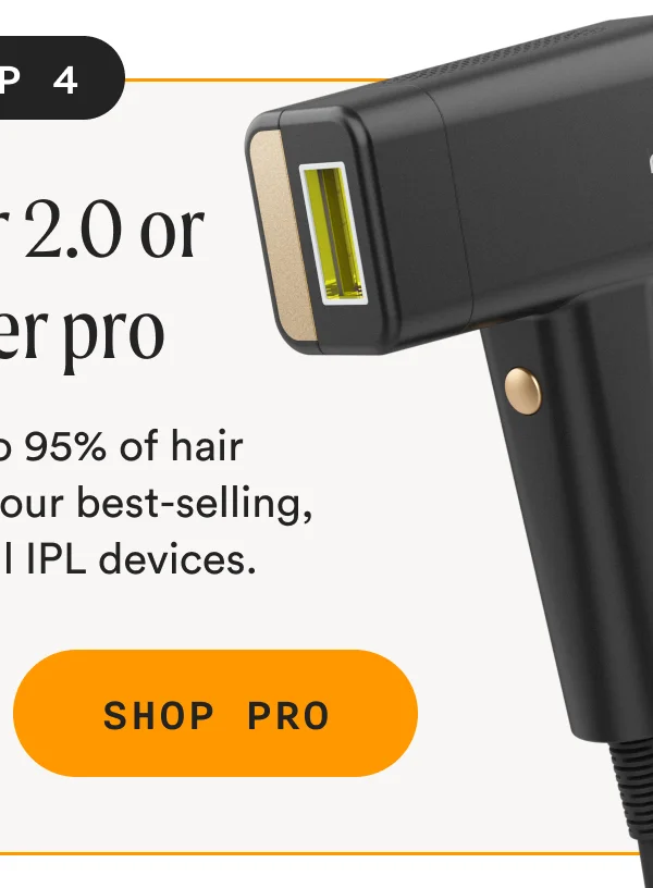 Step 4: The Flasher 2.0 or Flasher Pro - Remove up to 95% of hair effortlessly with our best-selling, most powerful IPL devices. - SHOP PRO