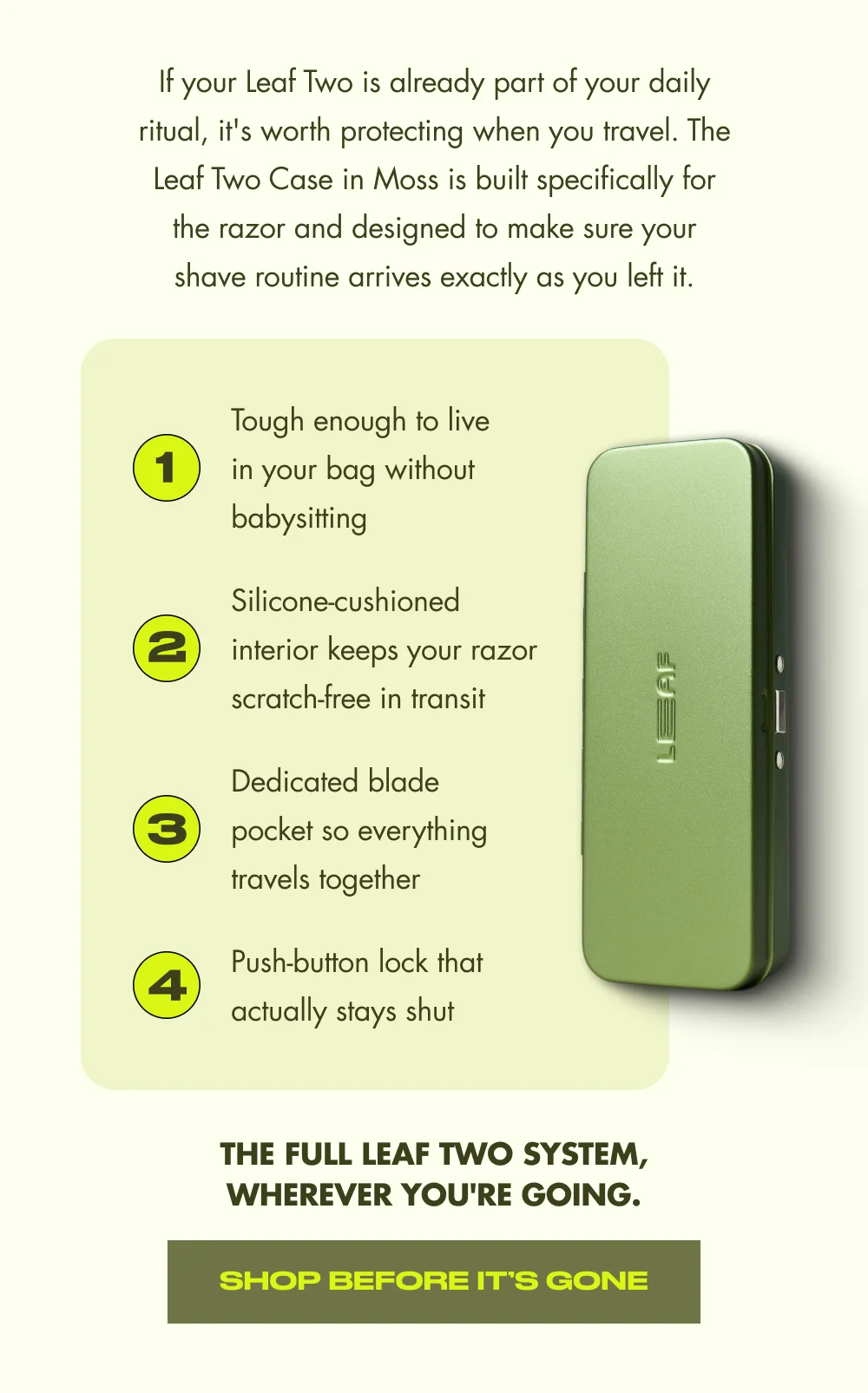 If your Leaf Two is already part of your daily ritual, it's worth protecting when you travel. The Leaf Two Case in Moss is built specifically for the razor and designed to make sure your shave routine arrives exactly as you left it. 1 Tough enough to live in your bag without babysitting 2 Silicone-cushioned interior keeps your razor scratch-free in transit 3 Dedicated blade pocket so everything travels together 4 Push-button lock that actually stays shut The full Leaf Two system, wherever you're going. Shop Before It’s Gone