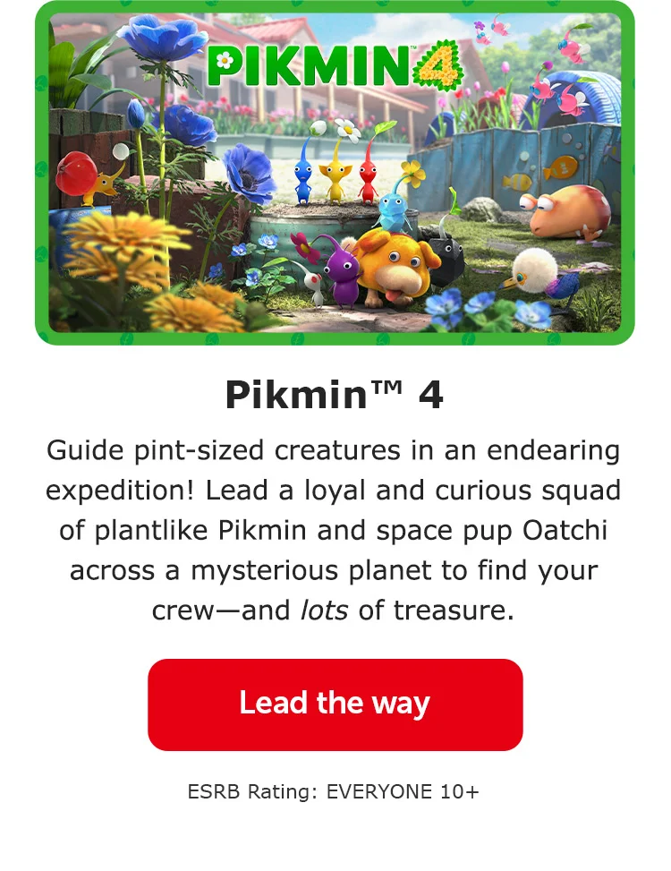 Pikmin™ 4. Guide pint-sized creatures in an endearing expedition! Lead a loyal and curious squad of plantlike Pikmin and space pup Oatchi across a mysterious planet to find your crew—and lots of treasure. Lead the way. ESRB Rating: EVERYONE 10+