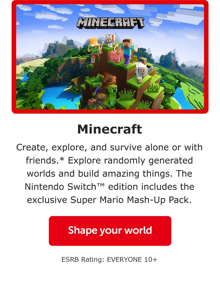 Minecraft. Create, explore, and survive alone or with friends.* Explore randomly generated worlds and build amazing things. The Nintendo Switch™ edition includes the exclusive Super Mario Mash-Up Pack. Shape your world. ESRB Rating: EVERYONE 10+