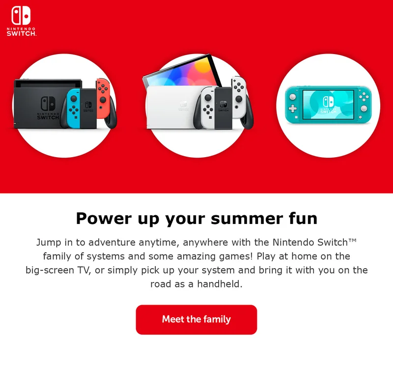 Power up your summer fun. Jump in to adventure anytime, anywhere with the Nintendo Switch™ family of systems and some amazing games! Play at home on the big-screen TV, or simply pick up your system and bring it with you on the road as a handheld. Meet the family.