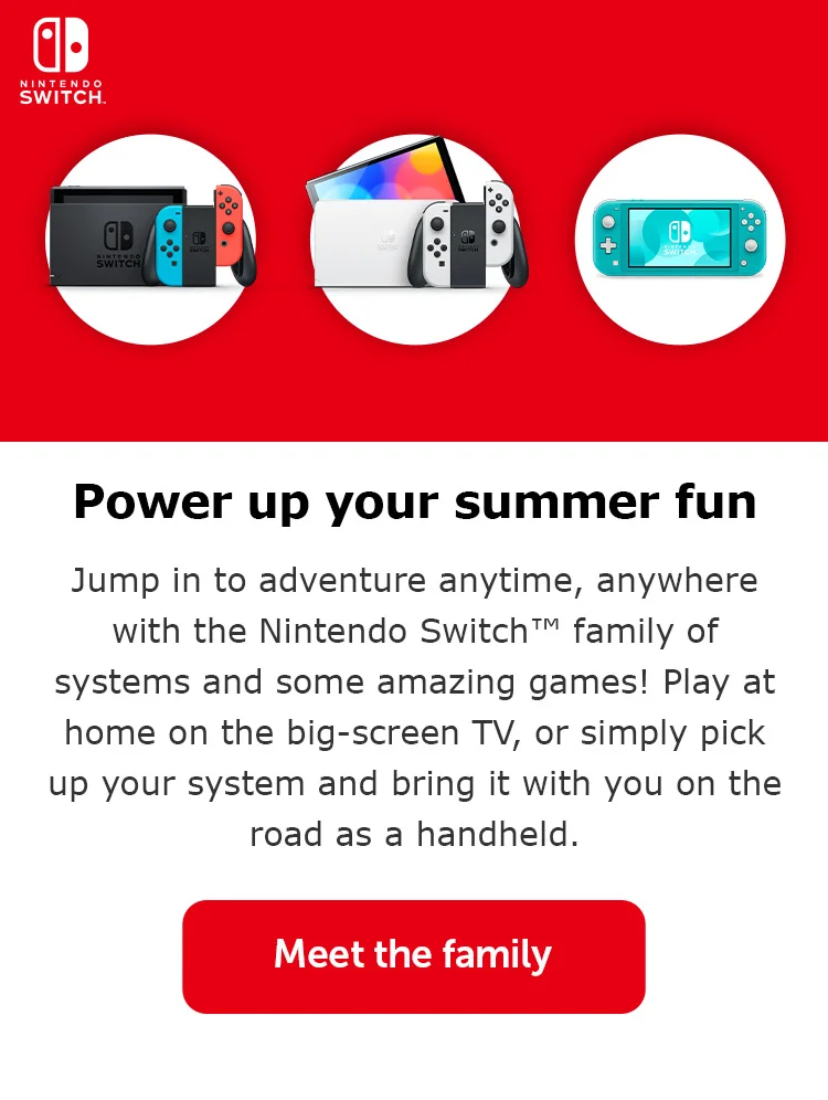 Power up your summer fun. Jump in to adventure anytime, anywhere with the Nintendo Switch™ family of systems and some amazing games! Play at home on the big-screen TV, or simply pick up your system and bring it with you on the road as a handheld. Meet the family.