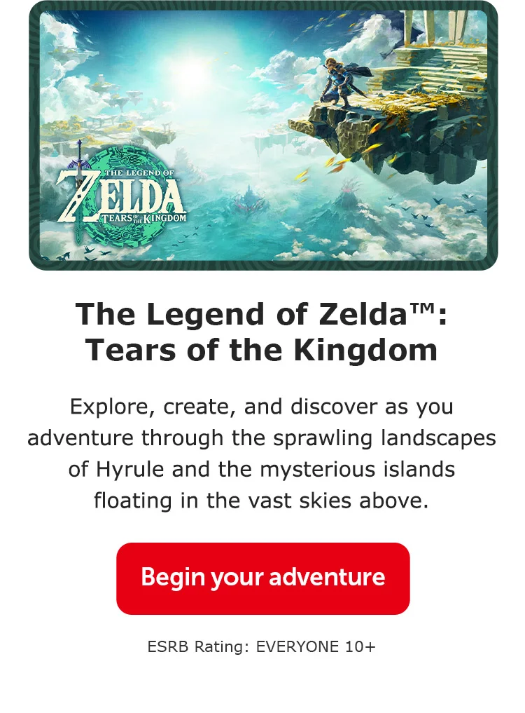 The Legend of Zelda™: Tears of the Kingdom. Explore, create, and discover as you adventure through the sprawling landscapes of Hyrule and the mysterious islands floating in the vast skies above. Begin your adventure. ESRB Rating: EVERYONE 10+