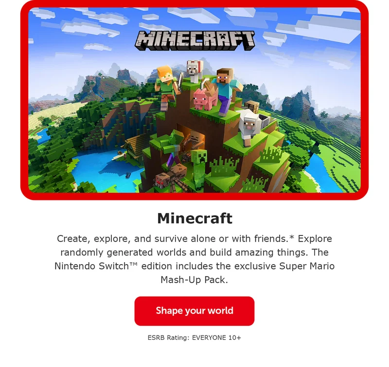 Minecraft. Create, explore, and survive alone or with friends.* Explore randomly generated worlds and build amazing things. The Nintendo Switch™ edition includes the exclusive Super Mario Mash-Up Pack. Shape your world. ESRB Rating: EVERYONE 10+