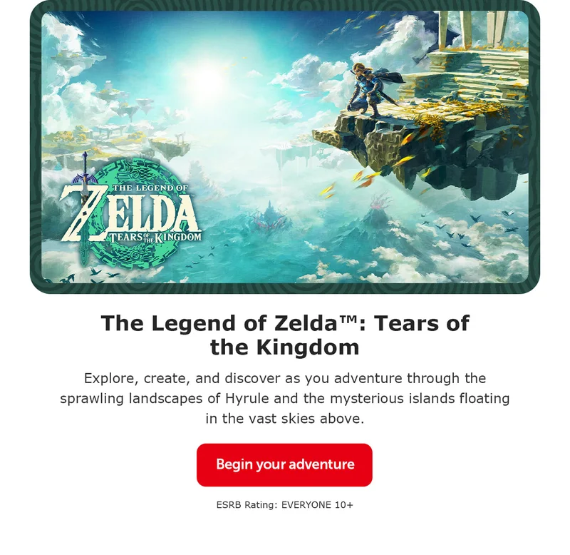 The Legend of Zelda™: Tears of the Kingdom. Explore, create, and discover as you adventure through the sprawling landscapes of Hyrule and the mysterious islands floating in the vast skies above. Begin your adventure. ESRB Rating: EVERYONE 10+