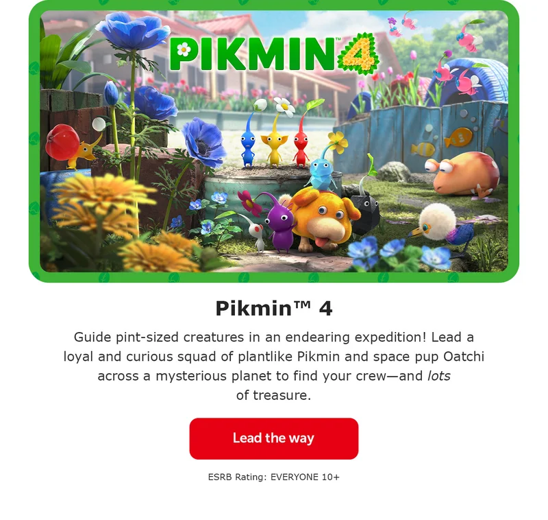 Pikmin™ 4. Guide pint-sized creatures in an endearing expedition! Lead a loyal and curious squad of plantlike Pikmin and space pup Oatchi across a mysterious planet to find your crew—and lots of treasure. Lead the way. ESRB Rating: EVERYONE 10+