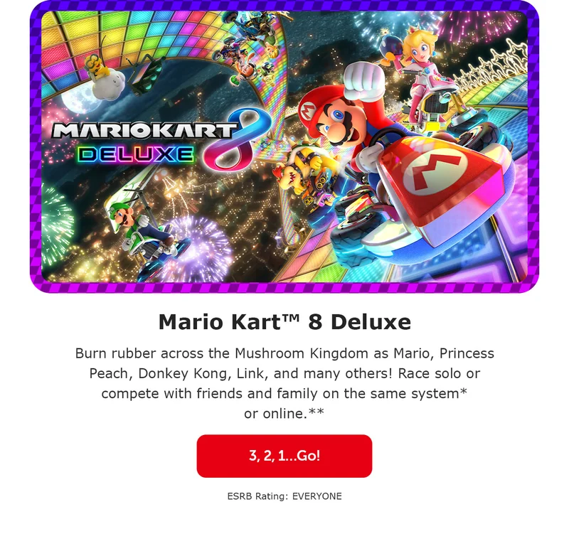 Mario Kart™ 8 Deluxe. Burn rubber across the Mushroom Kingdom as Mario, Princess Peach, Donkey Kong, Link, and many others! Race solo or compete with friends and family on the same system* or online.** 3, 2, 1…Go! ESRB Rating: EVERYONE