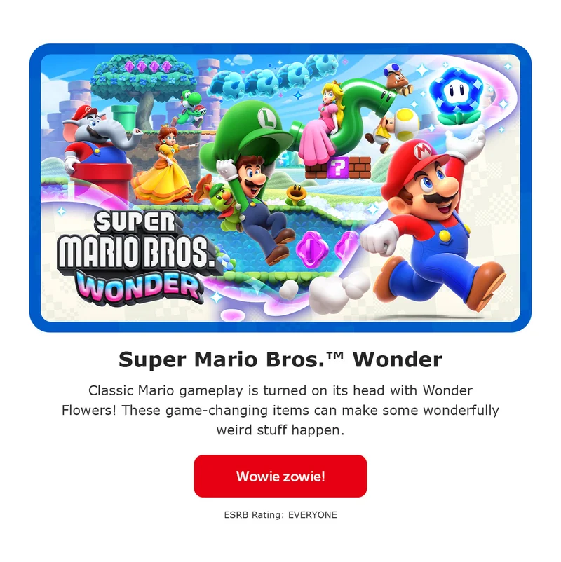 Super Mario Bros.™ Wonder. Classic Mario gameplay is turned on its head with Wonder Flowers! These game-changing items can make some wonderfully weird stuff happen. Wowie zowie! ESRB Rating: EVERYONE