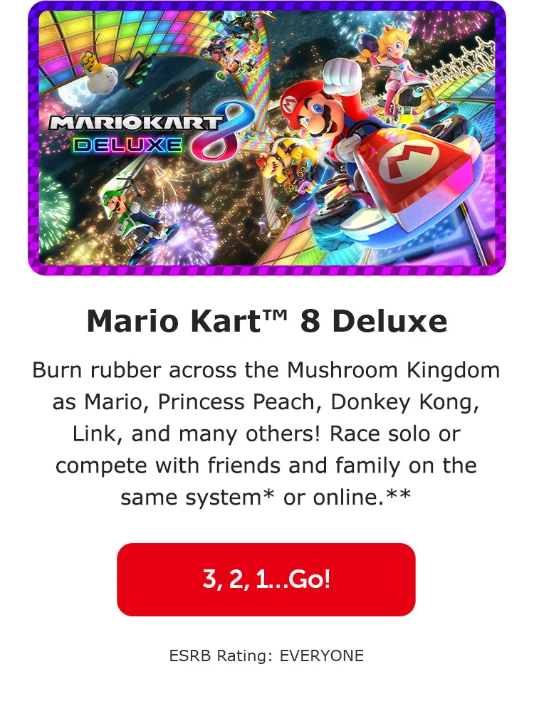 Mario Kart™ 8 Deluxe. Burn rubber across the Mushroom Kingdom as Mario, Princess Peach, Donkey Kong, Link, and many others! Race solo or compete with friends and family on the same system* or online.** 3, 2, 1…Go! ESRB Rating: EVERYONE