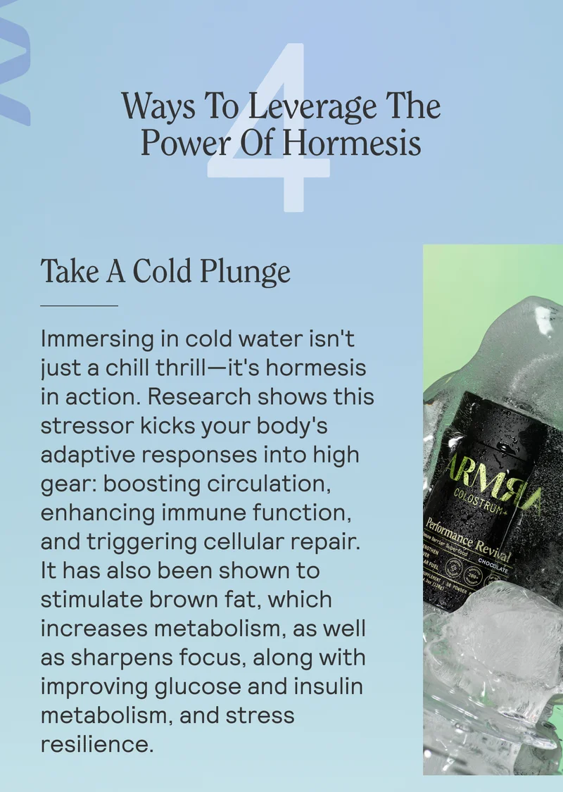 4 Ways To Leverage The Power Of Hormesis  Take A Cold Plunge | Immersing in cold water isn't just a chill thrill—it's hormesis in action. Research shows this stressor kicks your body's adaptive responses into high gear: boosting circulation, enhancing immune function, and triggering cellular repair. It has also been shown to stimulate brown fat, which increases metabolism, as well as sharpens focus, along with improving glucose and insulin metabolism, and stress resilience.