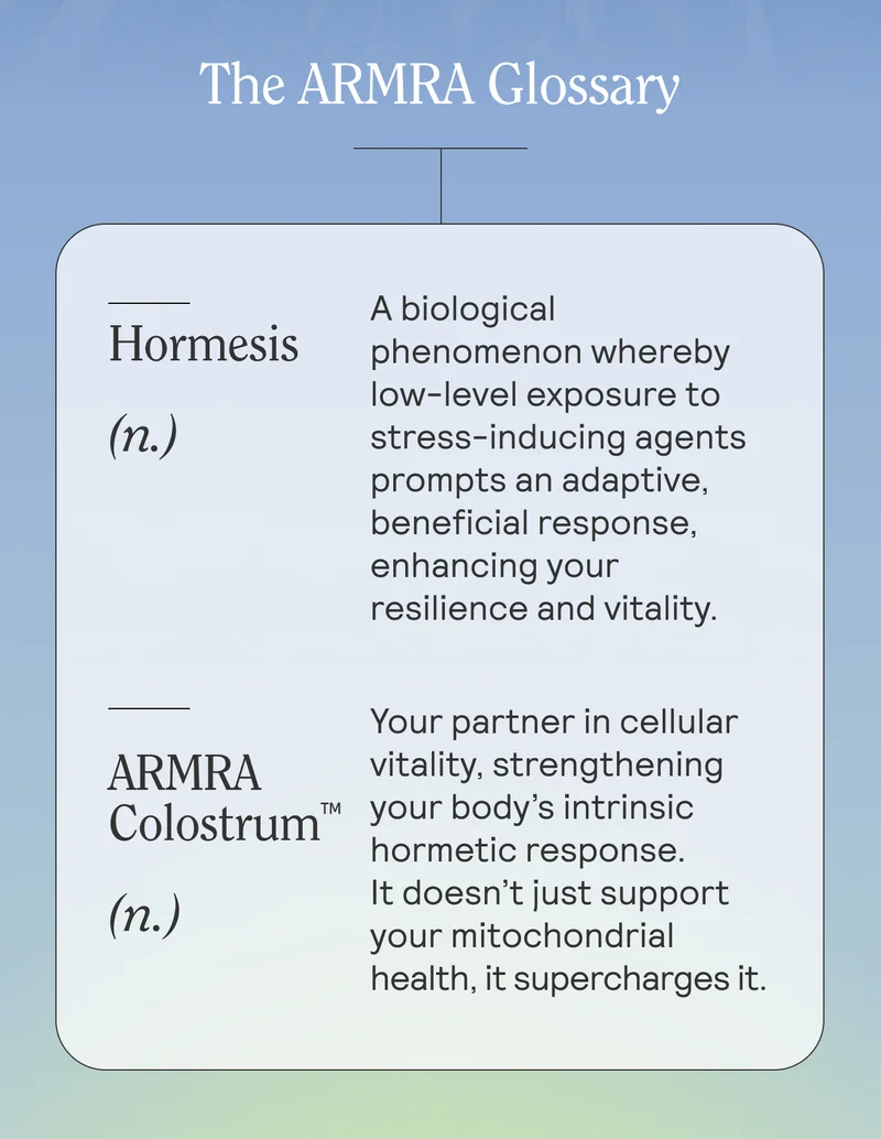 Hormesis(n.)   A biological phenomenon whereby low-level exposure to stress-inducing agents prompts an adaptive, beneficial response, enhancing your resilience and vitality.  ARMRA Colostrum™ (n.)  Your partner in cellular vitality, strengthening your body’s intrinsic hormetic response. It doesn’t just support your mitochondrial health, it supercharges it. With a host of 400+ bioactive compounds, ARMRA Colostrum™: