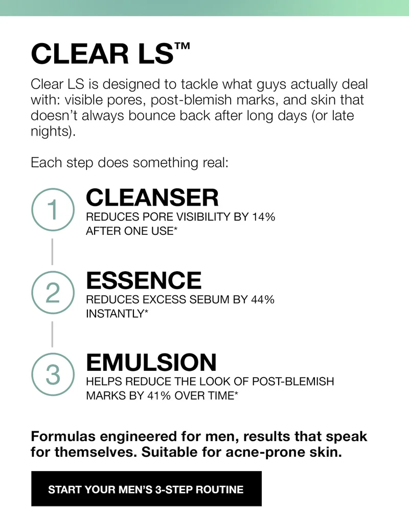 Clear LS™. Clear LS is designed to tackle what guys actually deal with: visible pores, post-blemish marks, and skin that doesn't always bounce back after long days (or late nights.) | Each step does soemthing real: | 1. CLEANSER | REDUCES PORE VISIBILITY BY 14% AFTER ONE USE*. | 2. ESSENCE | REDUCES EXCESS SEBUM BY 44% INSTANTLY*. | 3.EMULSION | HELPS REDUCE THE LOOK OF POST-BLEMISH MARKS BY 41% OVER TIME* | Formulas engineered for men, results that speaK for themselves. Suitable for acne-prone skin. | START YOUR MEN'S 3-STEP ROUTINE.