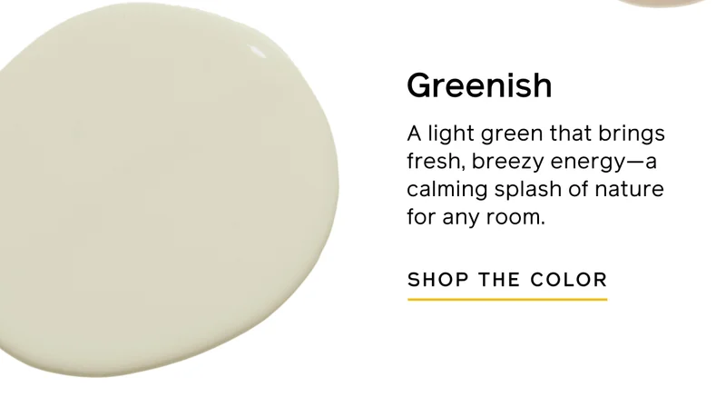 Greenish. A light green that brings fresh, breezy energy—a calming splash of nature for any room. SHOP THE COLOR