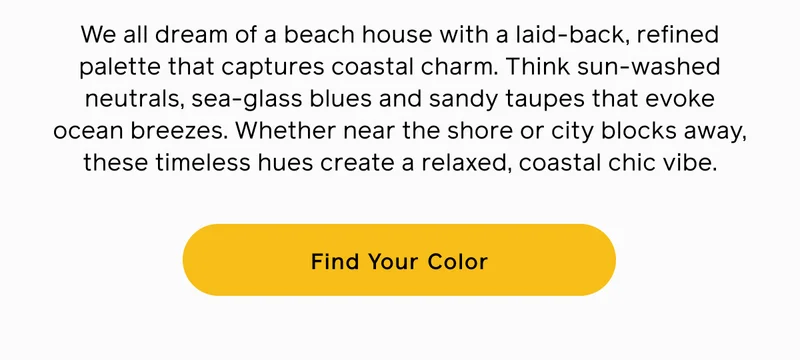 We all dream of a beach house with a laid-back, refined palette that captures coastal charm. Think sun-washed neutrals, sea-glass blues and sandy taupes that evoke ocean breezes. Whether near the shore or city blocks away, these timeless hues create a relaxed, coastal chic vibe. Find Your Color