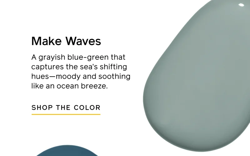 Make Waves. A grayish blue-green that captures the sea's shifting hues—moody and soothing like an ocean breeze. SHOP THE COLOR