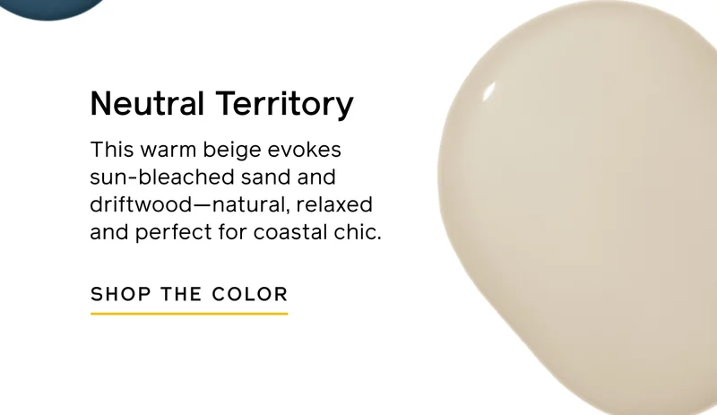 Neutral Territory. This warm beige evokes sun-bleached sand and driftwood—natural, relaxed and perfect for coastal chic. SHOP THE COLOR