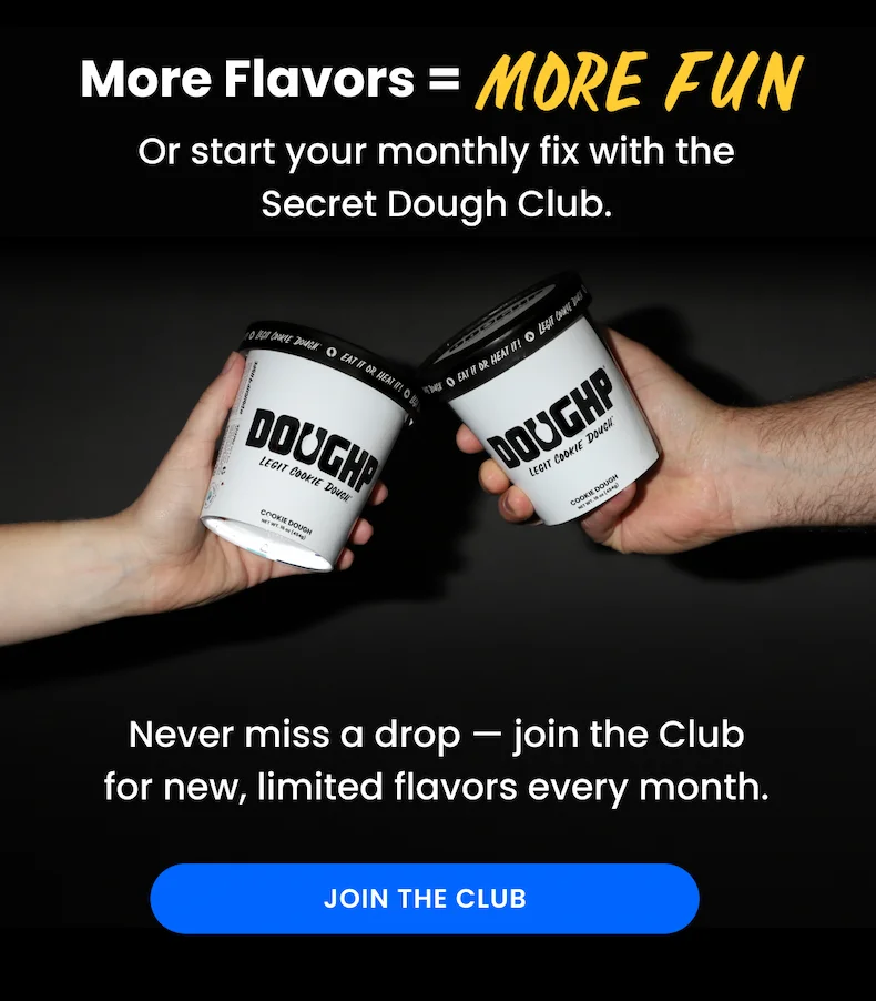 More flavors = more fun! Start your monthly fix with the secret Doughp clubNever miss a drop — join the Club for new, limited flavors every month.