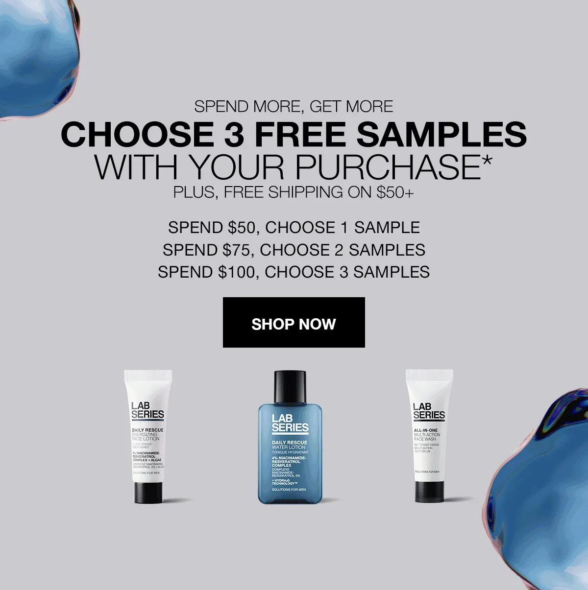 SPEND MORE, GET MORE | CHOOSE 3 FREE SAMPLES WITH YOUR PURCHASE* | PLUS, FREE SHIPPING ON $50+ | SPEND $50, CHOOSE 1 SAMPLE | SPEND $75, CHOOSE 2 SAMPLES | SPEND $100, CHOOSE 3 SAMPLES | SHOP NOW