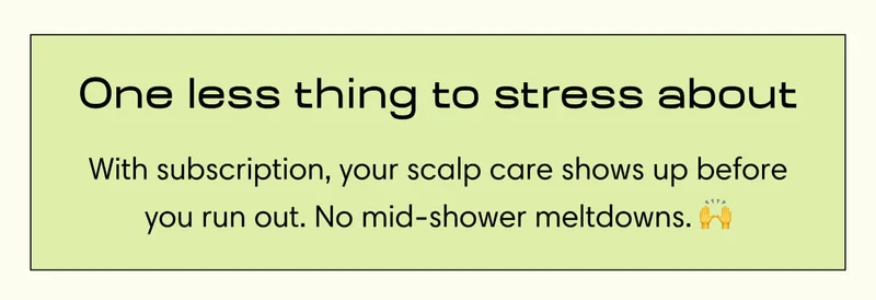 One less thing to stress about With subscription, your scalp care shows up before you run out. No mid-shower meltdowns.