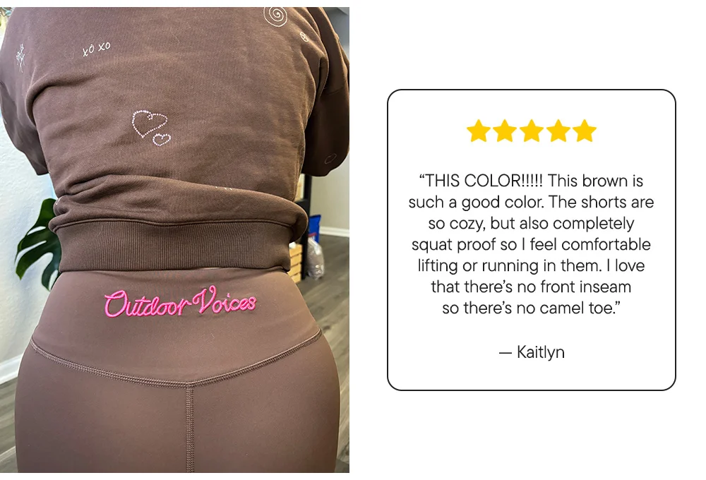 “THIS COLOR!!!!! This brown is such a good color. The shorts are so cozy, but also completely squat proof so I feel comfortable lifting or running in them. I love that there’s no front inseam so there’s no camel toe.”​  –Kaitlyn