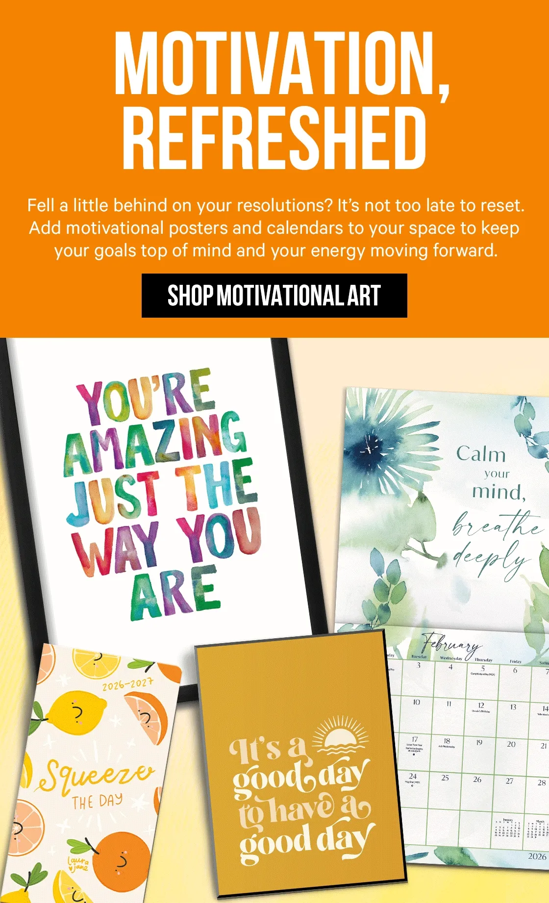 Motivation, Refreshed: Fell a little behind on your resolutions? It’s not too late to reset. Add motivational posters and calendars to your space to keep your goals top of mind and your energy moving forward.