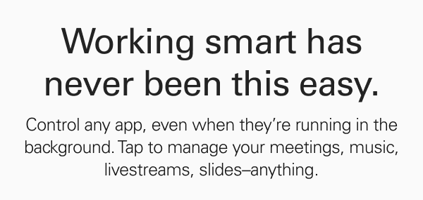 Working smart has never been this easy. Control any app, even when it's running in the background. Tap to manage your meetings, music, livestreams, slides–anything.