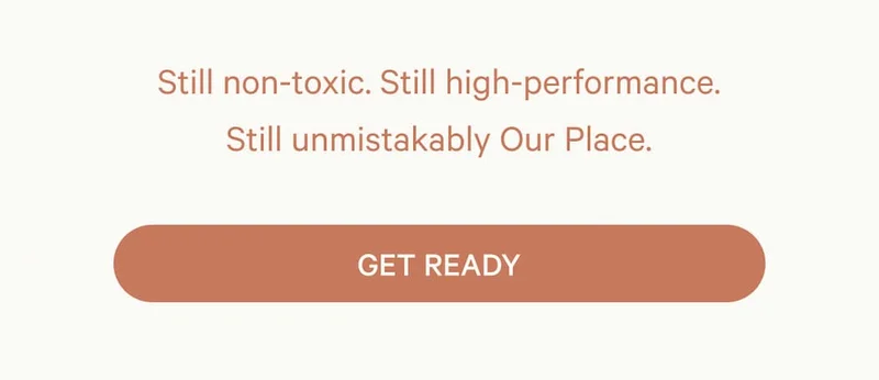 Still non-toxic. Still high-performance. Still unmistakably Our Place.