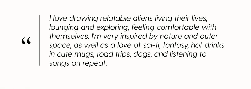 I love drawing relatable aliens living their lives, lounging and exploring, feeling comfortable with themselves. I'm very inspired by nature and outer space, as well as a love of sci-fi, fantasy, hot drinks in cute mugs, road trips, dogs, and listening to songs on repeat.