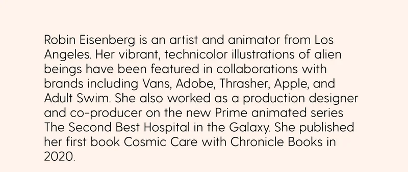 Robin Eisenberg is an artist and animator from Los Angeles. Her vibrant, technicolor illustrations of alien beings have been featured in collaborations with brands including Vans, Adobe, Thrasher, Apple, and Adult Swim. She also worked as a production designer and co-producer on the new Prime animated series The Second Best Hospital in the Galaxy. She published her first book Cosmic Care with Chronicle Books in 2020.
