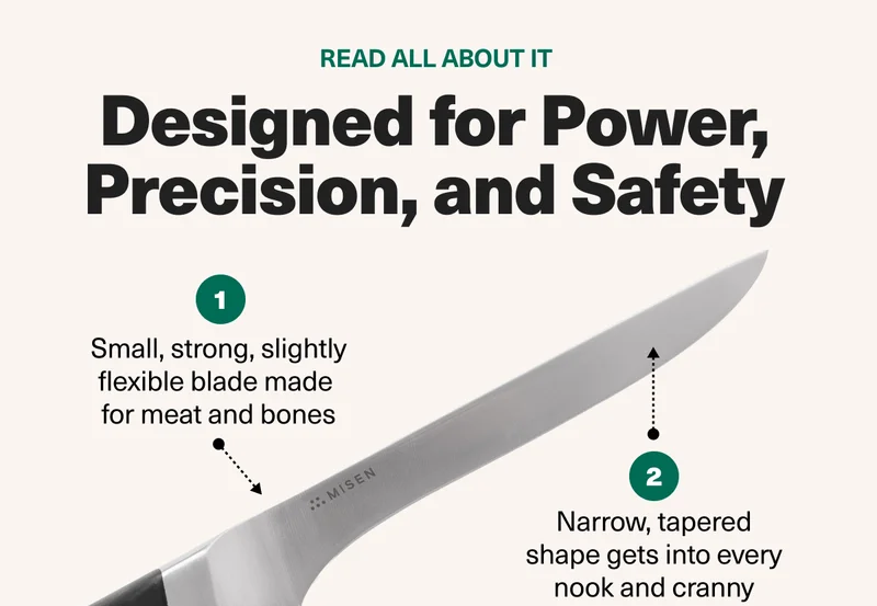 Designed for Power, Precision, and Safety. The small, strong and flexible blade is made for meat and bones. The tapered blade get into every nook and cranny.