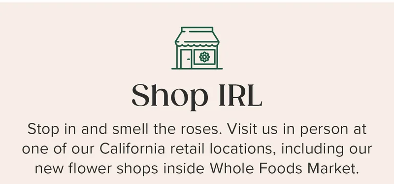 Shop IRL. Stop in and smell the roses. Visit us in person at one of our California retail locations, including our new flower shops inside Whole Foods Market.