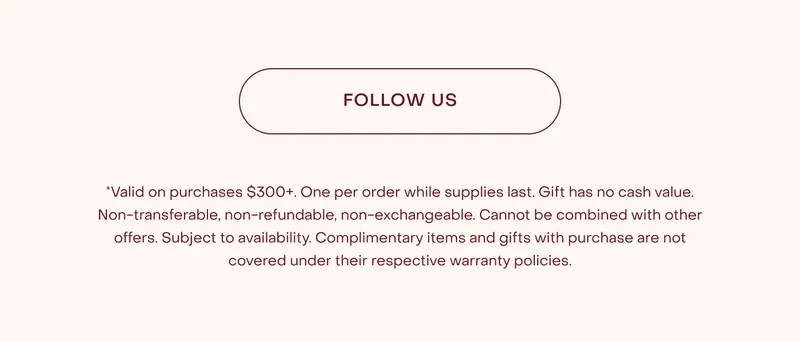 *Valid on purchases $300+. One per order while supplies last. Gift has no cash value. Non-transferable, non-refundable, non-exchangeable. Cannot be combined with other offers. Subject to availability. Complimentary items and gifts with purchase are not covered under their respective warranty policies.
