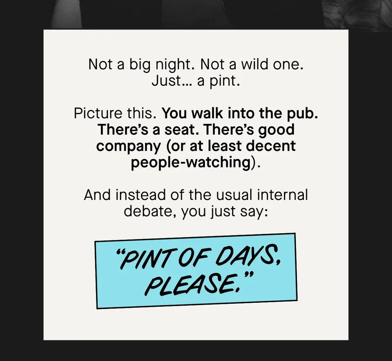 Not a big night. Not a wild one. Just… a pint.  Picture this. ****You walk into the pub. There’s a seat. There’s good company (or at least decent people-watching).  And instead of the usual internal debate, you just say:  “Pint of Days, please.”