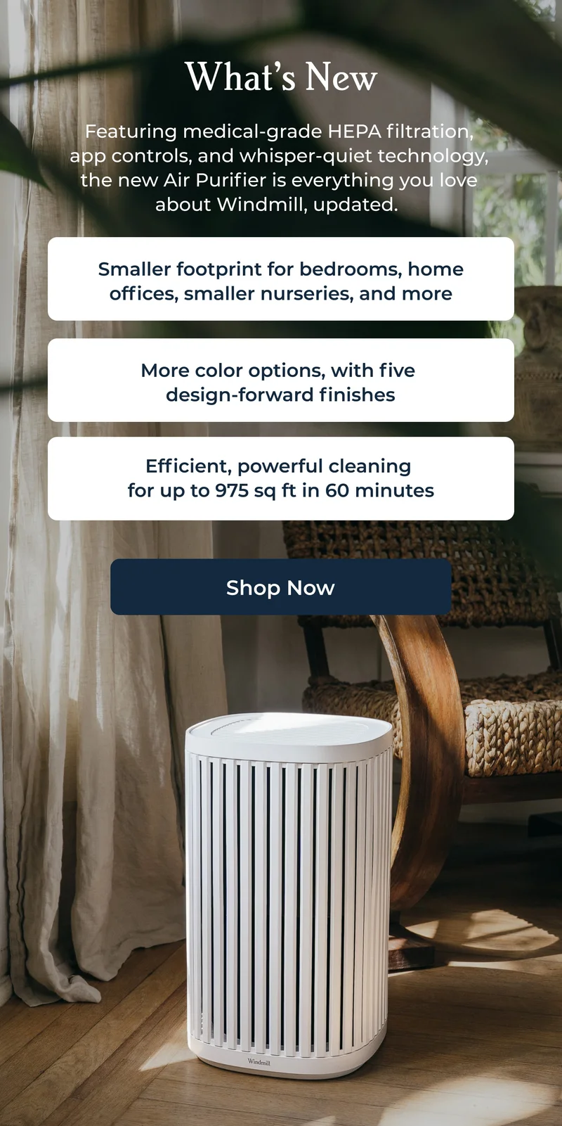 Featuring medical-grade HEPA filtration, app controls, and whisper-quiet technology, the new Air Purifier is everything you love about Windmill, updated.
