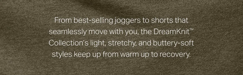 From best-selling joggers to shorts that seamlessly move with you, the DreamKnit™ Collection's light, stretchy, and buttery-soft styles keep up from warm up to recovery.