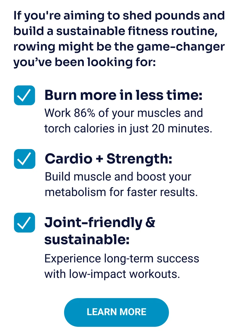 If you're aiming to shed pounds and build a sustainable fitness routine, rowing might be the game-changer you’ve been looking for: Burn more in less time: Work 86% of your muscles and torch calories in just 20 minutes. Cardio + Strength: Build muscle and boost your metabolism for faster results. Joint-friendly & sustainable: Experience long-term success with low-impact workouts. Learn More