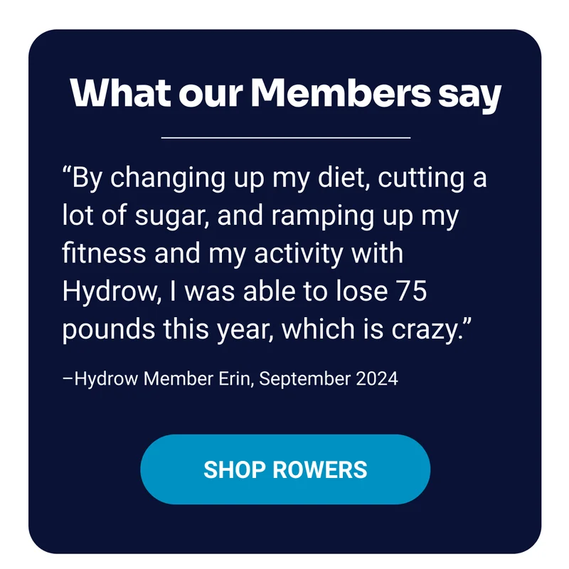 What our Members say. ''By changing up my diet, cutting a lot of sugar, and ramping up my fitness and my activity with Hydrow, I was able to lose 75 pounds this year, which is crazy.'' –Hydrow Member Erin, September 2024. Shop Rowers